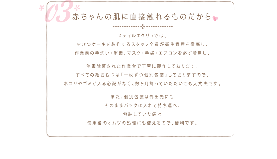 スティルエクリュでは、おむつケーキを製作するスタッフ全員が衛生管理を徹底し、作業前の手洗い・消毒、マスク・手袋・エプロンを必ず着用し、消毒除菌された作業台で丁寧に製作しております。すべての紙おむつは「一枚ずつ個別包装」しておりますので、ホコリやゴミが入る心配がなく、数ヶ月飾っていただいても大丈夫です。また、個別包装は外出先にもそのままバックに入れて持ち運べ、包装していた袋は使用後のオムツの処理にも使えるので、便利です。